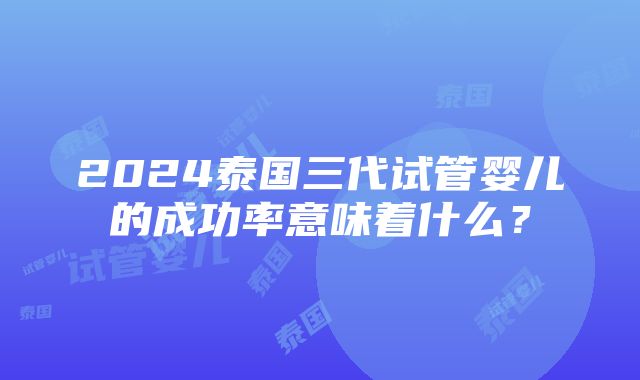 2024泰国三代试管婴儿的成功率意味着什么？