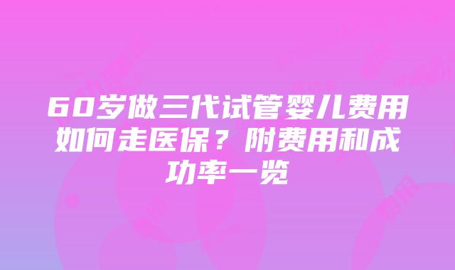 60岁做三代试管婴儿费用如何走医保？附费用和成功率一览