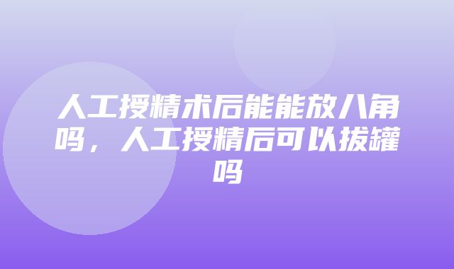 人工授精术后能能放八角吗，人工授精后可以拔罐吗