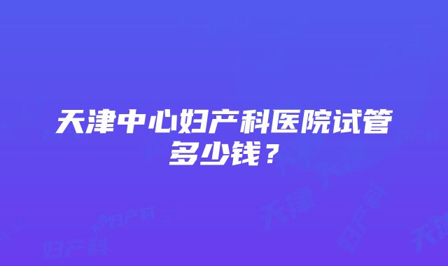 天津中心妇产科医院试管多少钱？