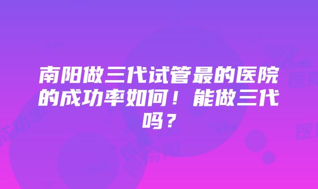 南阳做三代试管最的医院的成功率如何！能做三代吗？