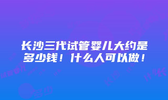 长沙三代试管婴儿大约是多少钱！什么人可以做！