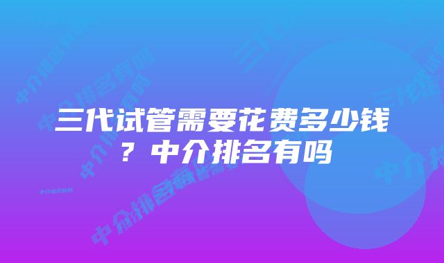 三代试管需要花费多少钱？中介排名有吗