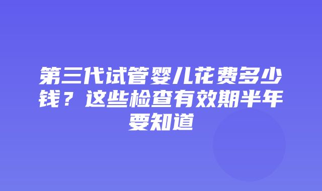 第三代试管婴儿花费多少钱？这些检查有效期半年要知道