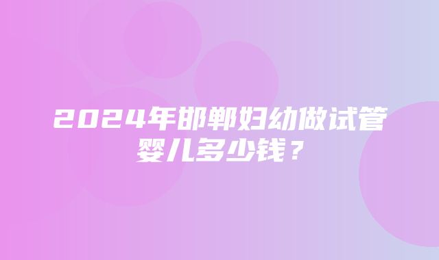 2024年邯郸妇幼做试管婴儿多少钱？