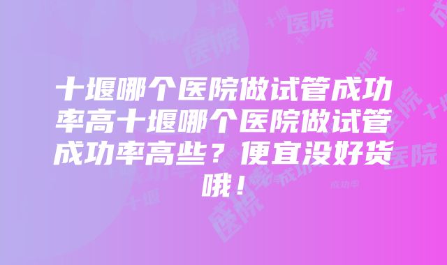 十堰哪个医院做试管成功率高十堰哪个医院做试管成功率高些？便宜没好货哦！