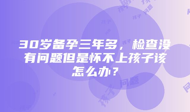 30岁备孕三年多，检查没有问题但是怀不上孩子该怎么办？