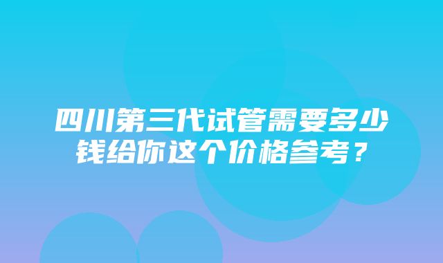 四川第三代试管需要多少钱给你这个价格参考？