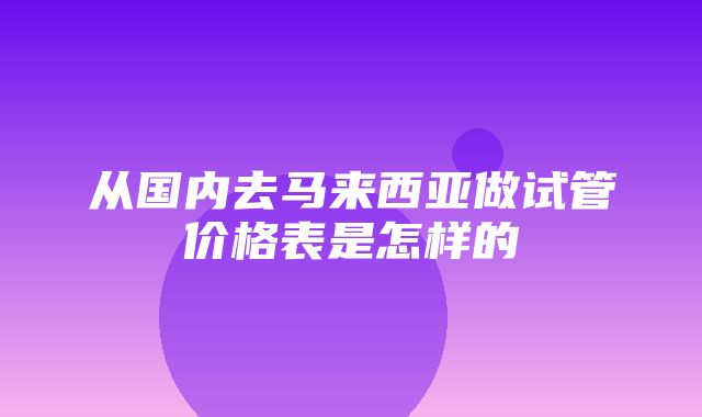 从国内去马来西亚做试管价格表是怎样的