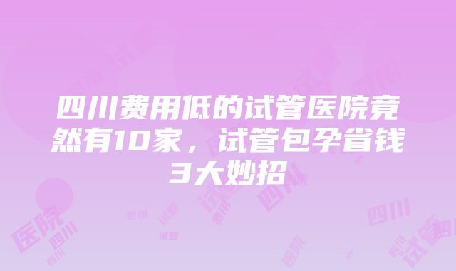 四川费用低的试管医院竟然有10家，试管包孕省钱3大妙招