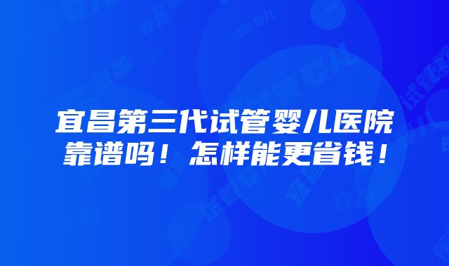 宜昌第三代试管婴儿医院靠谱吗！怎样能更省钱！