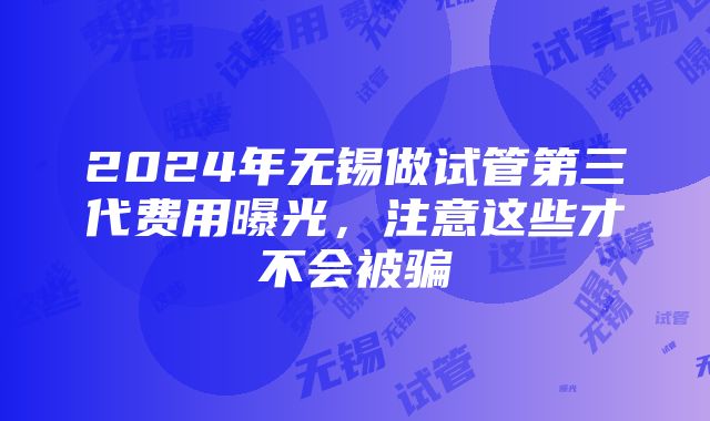 2024年无锡做试管第三代费用曝光，注意这些才不会被骗