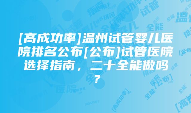 [高成功率]温州试管婴儿医院排名公布[公布]试管医院选择指南，二十全能做吗？