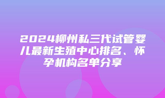 2024柳州私三代试管婴儿最新生殖中心排名、怀孕机构名单分享