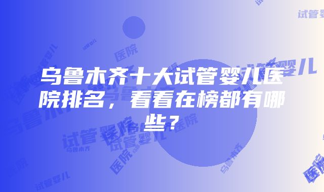 乌鲁木齐十大试管婴儿医院排名，看看在榜都有哪些？