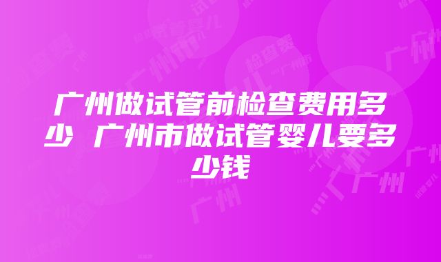 广州做试管前检查费用多少 广州市做试管婴儿要多少钱