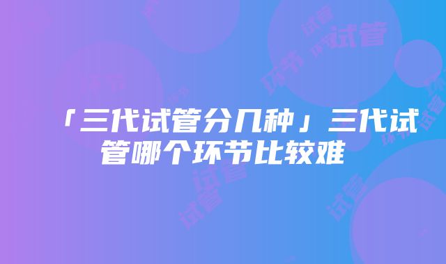 「三代试管分几种」三代试管哪个环节比较难