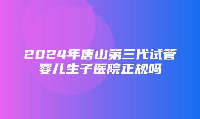 2024年唐山第三代试管婴儿生子医院正规吗