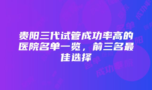 贵阳三代试管成功率高的医院名单一览，前三名最佳选择