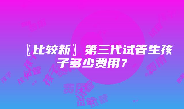 〖比较新〗第三代试管生孩子多少费用？