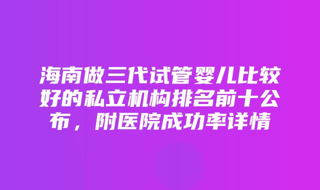 海南做三代试管婴儿比较好的私立机构排名前十公布，附医院成功率详情