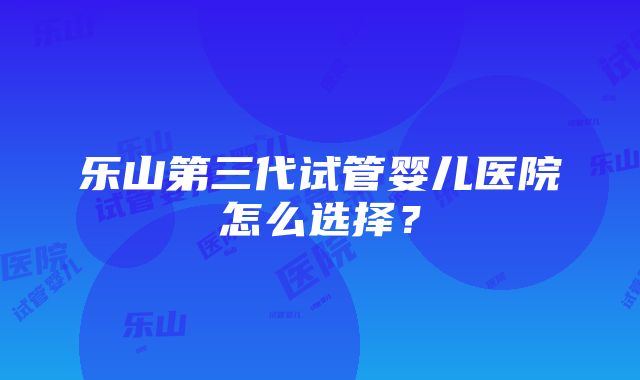 乐山第三代试管婴儿医院怎么选择？