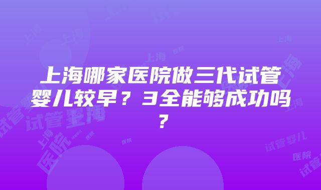 上海哪家医院做三代试管婴儿较早？3全能够成功吗？