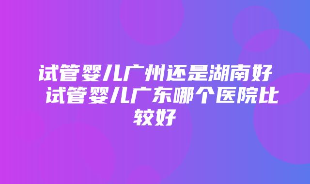 试管婴儿广州还是湖南好 试管婴儿广东哪个医院比较好