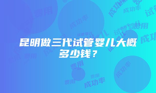 昆明做三代试管婴儿大概多少钱？