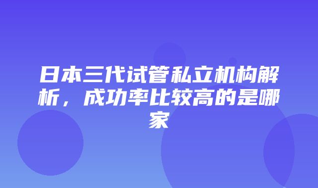 日本三代试管私立机构解析，成功率比较高的是哪家