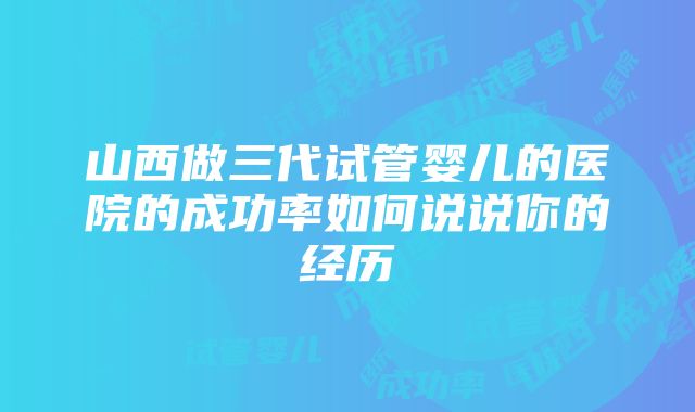 山西做三代试管婴儿的医院的成功率如何说说你的经历