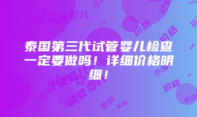 泰国第三代试管婴儿检查一定要做吗！详细价格明细！