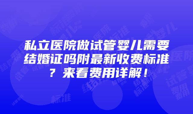 私立医院做试管婴儿需要结婚证吗附最新收费标准？来看费用详解！