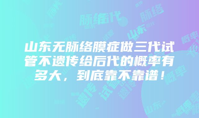 山东无脉络膜症做三代试管不遗传给后代的概率有多大，到底靠不靠谱！