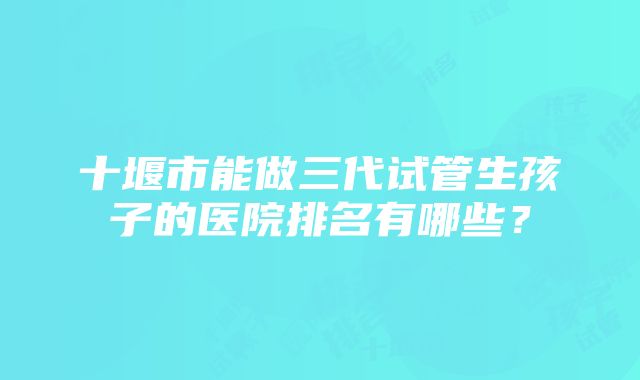 十堰市能做三代试管生孩子的医院排名有哪些？