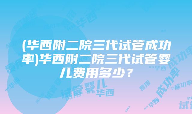 (华西附二院三代试管成功率)华西附二院三代试管婴儿费用多少？