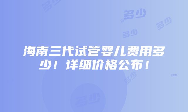 海南三代试管婴儿费用多少！详细价格公布！