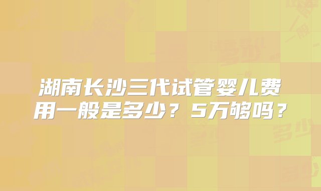 湖南长沙三代试管婴儿费用一般是多少？5万够吗？