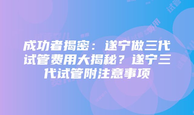 成功者揭密：遂宁做三代试管费用大揭秘？遂宁三代试管附注意事项