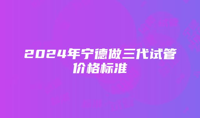 2024年宁德做三代试管价格标准