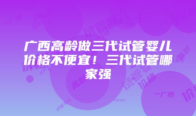 广西高龄做三代试管婴儿价格不便宜！三代试管哪家强