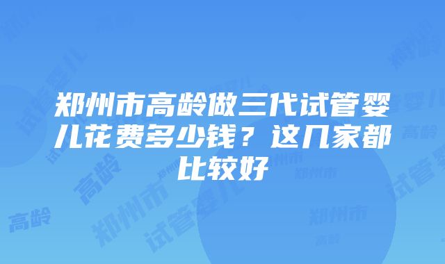 郑州市高龄做三代试管婴儿花费多少钱？这几家都比较好