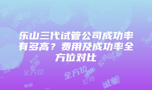 乐山三代试管公司成功率有多高？费用及成功率全方位对比