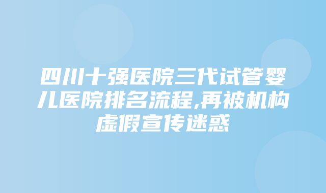 四川十强医院三代试管婴儿医院排名流程,再被机构虚假宣传迷惑