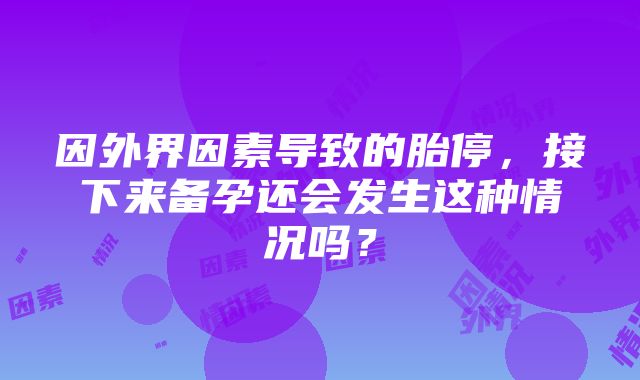 因外界因素导致的胎停，接下来备孕还会发生这种情况吗？