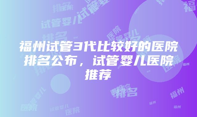 福州试管3代比较好的医院排名公布，试管婴儿医院推荐