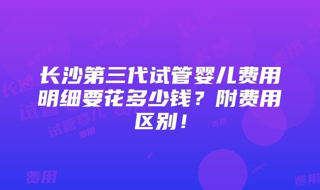 长沙第三代试管婴儿费用明细要花多少钱？附费用区别！