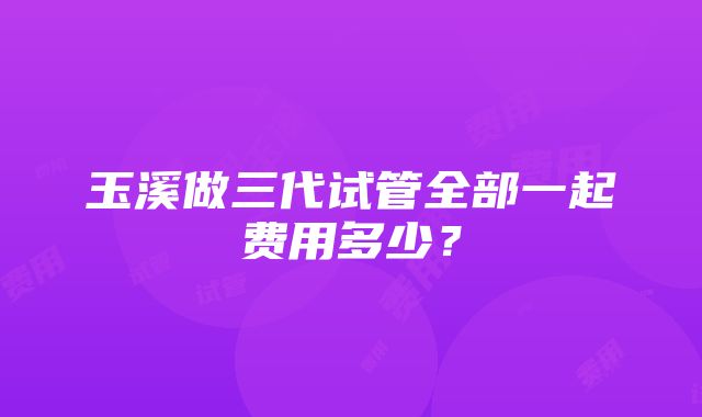 玉溪做三代试管全部一起费用多少？