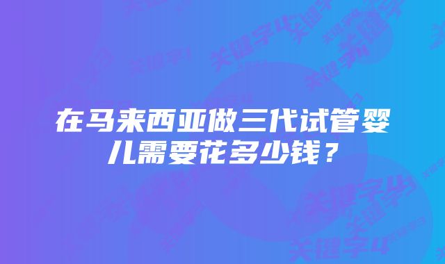 在马来西亚做三代试管婴儿需要花多少钱？