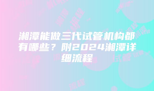 湘潭能做三代试管机构都有哪些？附2024湘潭详细流程